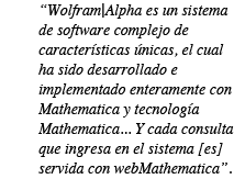 Wolfram|Alpha es un sistema de software complejo de caracter�sticas �nicas, el cual ha sido desarrollado e implementado enteramente con tecnolog�as de Mathematica... Y cada consulta que ingresa en el sistema [es] servida con webMathematica