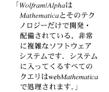 Wolfram|AlphaはMathematicaとそのテクノロジーだけで開発・配備されている,非常に複雑なソフトウェアシステムです.システムに入ってくるすべてのクエリはwebMathematicaで処理されます.システムに入ってくるすべてのクエリはwebMathematicaで処理されます. Wolfram|AlphaはMathematicaとそのテクノロジーだけで開発・配備されている,非常に複雑なソフトウェアシステムです.システムに入ってくるすべてのクエリはwebMathematicaで処理されます.システムに入ってくるすべてのクエリはwebMathematicaで処理されます.