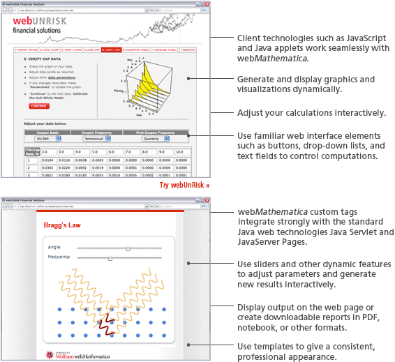 Client technologies such as JavaScript and Java applets work seamlessly with webMathematica. Generate and display graphics and visualizations dynamically. Adjust your calculations interactively. Use familiar web interface elements such as buttons, drop-down lists, and text fields to control computations. webMathematica custom tags integrate strongly with the standard Java web technologies Java Servlet and JavaServer Pages. Use sliders and otherdynamic features to adjust parameters and generate new results interactivity. Display output on the web page or create downloadable reports in PDF, notebook, or other formats. Use templates to give a consistent, professional appearance. Client technologies such as JavaScript and Java applets work seamlessly with webMathematica. Generate and display graphics and visualizations dynamically. Adjust your calculations interactively. Use familiar web interface elements such as buttons, drop-down lists, and text fields to control computations. webMathematica custom tags integrate strongly with the standard Java web technologies Java Servlet and JavaServer Pages. Use sliders and otherdynamic features to adjust parameters and generate new results interactivity. Display output on the web page or create downloadable reports in PDF, notebook, or other formats. Use templates to give a consistent, professional appearance.
